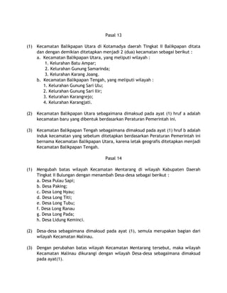 Pasal 13
(1) Kecamatan Balikpapan Utara di Kotamadya daerah Tingkat II Balikpapan ditata
dan dengan demikian ditetapkan menjadi 2 (dua) kecamatan sebagai berikut :
a. Kecamatan Balikpapan Utara, yang meliputi wilayah :
1. Kelurahan Batu Ampar;
2. Kelurahan Gunung Samarinda;
3. Kelurahan Karang Joang.
b. Kecamatan Balikpapan Tengah, yang meliputi wilayah :
1. Kelurahan Gunung Sari Ulu;
2. Kelurahan Gunung Sari Ilir;
3. Kelurahan Karangrejo;
4. Kelurahan Karangjati.
(2) Kecamatan Balikpapan Utara sebagaimana dimaksud pada ayat (1) hruf a adalah
kecamatan baru yang dibentuk berdasarkan Peraturan Pemerintah ini.
(3) Kecamatan Balikpapan Tengah sebagaimana dimaksud pada ayat (1) hruf b adalah
induk kecamatan yang sebelum ditetapkan berdasarkan Peraturan Pemerintah ini
bernama Kecamatan Balikpapan Utara, karena letak geografis ditetapkan menjadi
Kecamatan Balikpapan Tengah.
Pasal 14
(1) Mengubah batas wilayah Kecamatan Mentarang di wilayah Kabupaten Daerah
Tingkat II Bulungan dengan menambah Desa-desa sebagai berikut :
a. Desa Pulau Sapi;
b. Desa Paking;
c. Desa Long Nyau;
d. Desa Long Titi;
e. Desa Long Tubu;
f. Desa Long Ranau
g. Desa Long Pada;
h. Desa Lidung Keminci.
(2) Desa-desa sebagaimana dimaksud pada ayat (1), semula merupakan bagian dari
wilayah Kecamatan Malinau.
(3) Dengan perubahan batas wilayah Kecamatan Mentarang tersebut, maka wilayah
Kecamatan Malinau dikurangi dengan wilayah Desa-desa sebagaimana dimaksud
pada ayat(1).
 