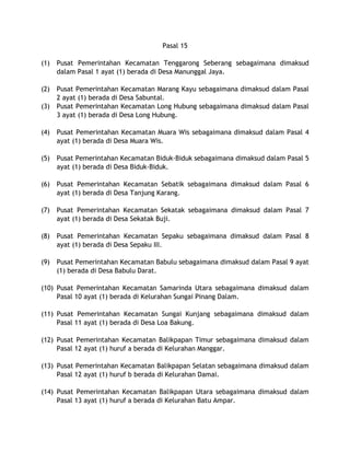 Pasal 15
(1) Pusat Pemerintahan Kecamatan Tenggarong Seberang sebagaimana dimaksud
dalam Pasal 1 ayat (1) berada di Desa Manunggal Jaya.
(2) Pusat Pemerintahan Kecamatan Marang Kayu sebagaimana dimaksud dalam Pasal
2 ayat (1) berada di Desa Sabuntal.
(3) Pusat Pemerintahan Kecamatan Long Hubung sebagaimana dimaksud dalam Pasal
3 ayat (1) berada di Desa Long Hubung.
(4) Pusat Pemerintahan Kecamatan Muara Wis sebagaimana dimaksud dalam Pasal 4
ayat (1) berada di Desa Muara Wis.
(5) Pusat Pemerintahan Kecamatan Biduk-Biduk sebagaimana dimaksud dalam Pasal 5
ayat (1) berada di Desa Biduk-Biduk.
(6) Pusat Pemerintahan Kecamatan Sebatik sebagaimana dimaksud dalam Pasal 6
ayat (1) berada di Desa Tanjung Karang.
(7) Pusat Pemerintahan Kecamatan Sekatak sebagaimana dimaksud dalam Pasal 7
ayat (1) berada di Desa Sekatak Buji.
(8) Pusat Pemerintahan Kecamatan Sepaku sebagaimana dimaksud dalam Pasal 8
ayat (1) berada di Desa Sepaku III.
(9) Pusat Pemerintahan Kecamatan Babulu sebagaimana dimaksud dalam Pasal 9 ayat
(1) berada di Desa Babulu Darat.
(10) Pusat Pemerintahan Kecamatan Samarinda Utara sebagaimana dimaksud dalam
Pasal 10 ayat (1) berada di Kelurahan Sungai Pinang Dalam.
(11) Pusat Pemerintahan Kecamatan Sungai Kunjang sebagaimana dimaksud dalam
Pasal 11 ayat (1) berada di Desa Loa Bakung.
(12) Pusat Pemerintahan Kecamatan Balikpapan Timur sebagaimana dimaksud dalam
Pasal 12 ayat (1) huruf a berada di Kelurahan Manggar.
(13) Pusat Pemerintahan Kecamatan Balikpapan Selatan sebagaimana dimaksud dalam
Pasal 12 ayat (1) huruf b berada di Kelurahan Damai.
(14) Pusat Pemerintahan Kecamatan Balikpapan Utara sebagaimana dimaksud dalam
Pasal 13 ayat (1) huruf a berada di Kelurahan Batu Ampar.
 
