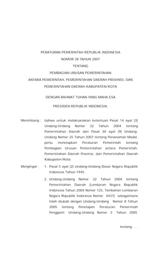 PERATURAN PEMERINTAH REPUBLIK INDONESIA
NOMOR 38 TAHUN 2007
TENTANG
PEMBAGIAN URUSAN PEMERINTAHAN
ANTARA PEMERINTAH, PEMERINTAHAN DAERAH PROVINSI, DAN
PEMERINTAHAN DAERAH KABUPATEN/KOTA
DENGAN RAHMAT TUHAN YANG MAHA ESA
PRESIDEN REPUBLIK INDONESIA,
Menimbang : bahwa untuk melaksanakan ketentuan Pasal 14 ayat (3)
Undang-Undang Nomor 32 Tahun 2004 tentang
Pemerintahan Daerah dan Pasal 30 ayat (9) Undang-
Undang Nomor 25 Tahun 2007 tentang Penanaman Modal,
perlu menetapkan Peraturan Pemerintah tentang
Pembagian Urusan Pemerintahan antara Pemerintah,
Pemerintahan Daerah Provinsi, dan Pemerintahan Daerah
Kabupaten/Kota;
Mengingat : 1. Pasal 5 ayat (2) Undang-Undang Dasar Negara Republik
Indonesia Tahun 1945;
2. Undang-Undang Nomor 32 Tahun 2004 tentang
Pemerintahan Daerah (Lembaran Negara Republik
Indonesia Tahun 2004 Nomor 125, Tambahan Lembaran
Negara Republik Indonesia Nomor 4437) sebagaimana
telah diubah dengan Undang-Undang Nomor 8 Tahun
2005 tentang Penetapan Peraturan Pemerintah
Pengganti Undang-Undang Nomor 3 Tahun 2005
tentang . . .
 