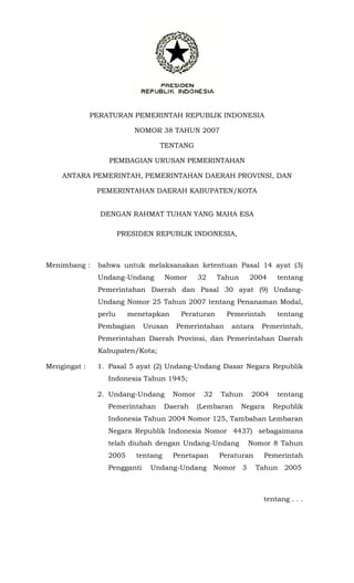 PERATURAN PEMERINTAH REPUBLIK INDONESIA
NOMOR 38 TAHUN 2007
TENTANG
PEMBAGIAN URUSAN PEMERINTAHAN
ANTARA PEMERINTAH, PEMERINTAHAN DAERAH PROVINSI, DAN
PEMERINTAHAN DAERAH KABUPATEN/KOTA
DENGAN RAHMAT TUHAN YANG MAHA ESA
PRESIDEN REPUBLIK INDONESIA,
Menimbang : bahwa untuk melaksanakan ketentuan Pasal 14 ayat (3)
Undang-Undang Nomor 32 Tahun 2004 tentang
Pemerintahan Daerah dan Pasal 30 ayat (9) Undang-
Undang Nomor 25 Tahun 2007 tentang Penanaman Modal,
perlu menetapkan Peraturan Pemerintah tentang
Pembagian Urusan Pemerintahan antara Pemerintah,
Pemerintahan Daerah Provinsi, dan Pemerintahan Daerah
Kabupaten/Kota;
Mengingat : 1. Pasal 5 ayat (2) Undang-Undang Dasar Negara Republik
Indonesia Tahun 1945;
2. Undang-Undang Nomor 32 Tahun 2004 tentang
Pemerintahan Daerah (Lembaran Negara Republik
Indonesia Tahun 2004 Nomor 125, Tambahan Lembaran
Negara Republik Indonesia Nomor 4437) sebagaimana
telah diubah dengan Undang-Undang Nomor 8 Tahun
2005 tentang Penetapan Peraturan Pemerintah
Pengganti Undang-Undang Nomor 3 Tahun 2005
tentang . . .
 