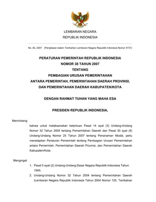 LEMBARAN NEGARA
                                         REPUBLIK INDONESIA


             No. 82, 2007 (Penjelasan dalam Tambahan Lembaran Negara Republik Indonesia Nomor 4737)



                      PERATURAN PEMERINTAH REPUBLIK INDONESIA
                                        NOMOR 38 TAHUN 2007
                                                 TENTANG
                             PEMBAGIAN URUSAN PEMERINTAHAN
              ANTARA PEMERINTAH, PEMERINTAHAN DAERAH PROVINSI,
                     DAN PEMERINTAHAN DAERAH KABUPATEN/KOTA


                          DENGAN RAHMAT TUHAN YANG MAHA ESA


                                PRESIDEN REPUBLIK INDONESIA,


Menimbang:
              bahwa untuk melaksanakan ketentuan Pasal 14 ayat (3) Undang-Undang
              Nomor 32 Tahun 2004 tentang Pemerintahan Daerah dan Pasal 30 ayat (9)
              Undang-Undang Nomor 25 Tahun 2007 tentang Penanaman Modal, perlu
              menetapkan Peraturan Pemerintah tentang Pembagian Urusan Pemerintahan
              antara Pemerintah, Pemerintahan Daerah Provinsi, dan Pemerintahan Daerah
              Kabupaten/Kota;


Mengingat:
              1. Pasal 5 ayat (2) Undang-Undang Dasar Negara Republik Indonesia Tahun
                 1945;
              2. Undang-Undang Nomor 32 Tahun 2004 tentang Pemerintahan Daerah
                 (Lembaran Negara Republik Indonesia Tahun 2004 Nomor 125, Tambahan
 