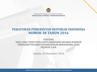 PERATURAN PEMERINTAH REPUBLIK INDONESIA
NOMOR 38 TAHUN 2016
TENTANG
TATA CARA TUNTUTAN GANTI KERUGIAN NEGARA/DAERAH
TERHADAP PEGAWAI NEGERI BUKAN BENDAHARA ATAU
PEJABAT LAIN
Jakarta, 20 Desember 2016
 