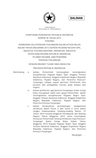 SALINAN
PERATURAN PEMERINTAH REPUBLIK INDONESIA
NOMOR 38 TAHUN 2015
TENTANG
PEMBERIAN GAJI/PENSIUN/TUNJANGAN BULAN KETIGA BELAS
DALAM TAHUN ANGGARAN 2015 KEPADA PEGAWAI NEGERI SIPIL,
ANGGOTA TENTARA NASIONAL INDONESIA, ANGGOTA
KEPOLISIAN NEGARA REPUBLIK INDONESIA,
PEJABAT NEGARA, DAN PENERIMA
PENSIUN/TUNJANGAN
DENGAN RAHMAT TUHAN YANG MAHA ESA
PRESIDEN REPUBLIK INDONESIA,
Menimbang : a. bahwa Pemerintah berkewajiban meningkatkan
kesejahteraan Pegawai Negeri Sipil, Anggota Tentara
Nasional Indonesia, Anggota Kepolisian Negara Republik
Indonesia, Pejabat Negara, dan Penerima Pensiun/
Tunjangan sebagai wujud apresiasi Pemerintah atas
prestasi dan pengabdian mereka pada bangsa dan
negara;
b. bahwa pemberian gaji/pensiun/tunjangan bulan ketiga
belas merupakan salah satu upaya Pemerintah dalam
meningkatkan kesejahteraan Pegawai Negeri Sipil,
Anggota Tentara Nasional Indonesia, Anggota Kepolisian
Negara Republik Indonesia, Pejabat Negara, dan
Penerima Pensiun/tunjangan;
c. bahwa berdasarkan pertimbangan sebagaimana
dimaksud dalam huruf a dan huruf b serta dalam
rangka melaksanakan Undang-Undang Nomor 27
Tahun 2014 tentang Anggaran Pendapatan dan Belanja
Negara Tahun Anggaran 2015, perlu menetapkan
Peraturan Pemerintah tentang Pemberian Gaji/Pensiun/
Tunjangan Bulan Ketiga Belas Dalam Tahun
Anggaran 2015 Kepada Pegawai Negeri Sipil, Anggota
Tentara Nasional Indonesia, Anggota Kepolisian Negara
Republik Indonesia, Pejabat Negara, dan Penerima
Pensiun/Tunjangan;
Mengingat: . . .
 