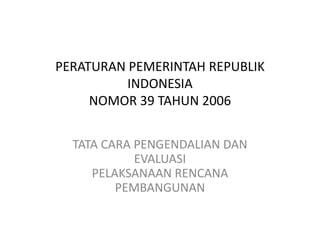 PERATURAN PEMERINTAH REPUBLIK
          INDONESIA
     NOMOR 39 TAHUN 2006


  TATA CARA PENGENDALIAN DAN
            EVALUASI
     PELAKSANAAN RENCANA
         PEMBANGUNAN
 