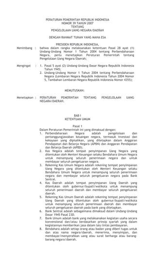 PERATURAN PEMERINTAH REPUBLIK INDONESIA
NOMOR 39 TAHUN 2007
TENTANG
PENGELOLAAN UANG NEGARA/DAERAH
DENGAN RAHMAT TUHAN YANG MAHA ESA
PRESIDEN REPUBLIK INDONESIA,
Menimbang : bahwa dalam rangka melaksanakan ketentuan Pasal 28 ayat (1) Undang-
Undang Nomor 1 Tahun 2004 tentang Perbendaharaan Negara, perlu
menetapkan Peraturan Pemerintah tentang Pengelolaan Uang
Negara/Daerah;
Mengingat : 1. Pasal 5 ayat (2) Undang-Undang Dasar Negara Republik Indonesia
Tahun 1945;
2. Undang-Undang Nomor 1 Tahun 2004 tentang Perbendaharaan Negara
(Lembaran Negara Republik Indonesia Tahun 2004 Nomor 5, Tambahan
Lembaran Negara Republik Indonesia Nomor 4355);
MEMUTUSKAN:
Menetapkan: PERATURAN PEMERINTAH TENTANG PENGELOLAAN UANG NEGARA/
DAERAH.
BAB I
KETENTUAN UMUM
Pasal 1
Dalam Peraturan Pemerintah ini yang dimaksud dengan:
1. Perbendaharaan Negara adalah pengelolaan dan pertanggungjawaban keuangan
negara, termasuk investasi dan kekayaan yang dipisahkan, yang ditetapkan dalam
Anggaran Pendapatan dan Belanja Negara (APBN) dan Anggaran Pendapatan dan
Belanja Daerah (APBD).
 
