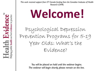 This work received support from KT Canada funding from the Canadian Institutes of Health
Research (CIHR)

Welcome!
Psychological Depression
Prevention Programs for 5-19
Year Olds: What’s the
Evidence?
You will be placed on hold until the webinar begins.
The webinar will begin shortly, please remain on the line.

 