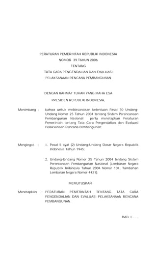PERATURAN PEMERINTAH REPUBLIK INDONESIA
NOMOR 39 TAHUN 2006
TENTANG
TATA CARA PENGENDALIAN DAN EVALUASI
PELAKSANAAN RENCANA PEMBANGUNAN
DENGAN RAHMAT TUHAN YANG MAHA ESA
PRESIDEN REPUBLIK INDONESIA,
Menimbang : bahwa untuk melaksanakan ketentuan Pasal 30 Undang-
Undang Nomor 25 Tahun 2004 tentang Sistem Perencanaan
Pembangunan Nasional perlu menetapkan Peraturan
Pemerintah tentang Tata Cara Pengendalian dan Evaluasi
Pelaksanaan Rencana Pembangunan;
1. Pasal 5 ayat (2) Undang-Undang Dasar Negara Republik
Indonesia Tahun 1945;
Mengingat :
2. Undang-Undang Nomor 25 Tahun 2004 tentang Sistem
Perencanaan Pembangunan Nasional (Lembaran Negara
Republik Indonesia Tahun 2004 Nomor 104, Tambahan
Lembaran Negara Nomor 4421);
MEMUTUSKAN
Menetapkan : PERATURAN PEMERINTAH TENTANG TATA CARA
PENGENDALIAN DAN EVALUASI PELAKSANAAN RENCANA
PEMBANGUNAN.
BAB I . . .
 
