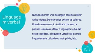 Linguage
m verbal
Quando emitimos uma mensagem podemos utilizar
vários códigos. De entre estes existem as palavras.
Quando a comunicação é utilizada por meio de
palavras, estamos a utilizar a linguagem verbal. Na
nossa sociedade, a linguagem verbal oral é a mais
frequentemente utilizada e a mais privilegiada.
10
 