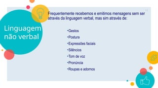 Linguagem
não verbal
Frequentemente recebemos e emitimos mensagens sem ser
através da linguagem verbal, mas sim através de:
•Gestos
•Postura
•Expressões faciais
•Silêncios
•Tom de voz
•Pronúncia
•Roupas e adornos
11
 