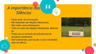 “
A importância dos
Silêncios
12
• Fazem parte da comunicação;
• São frequentes nas relações interpessoais;
• São muitas vezes embaraçosos;
• Criam um vazio nas relações interpessoais, afetando-
as;
• Podem ser um momento de profunda troca de
emoções e sentimentos;
• São fundamentais, para escutar o outro é necessário
estar em silêncio.
 