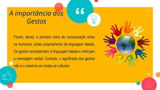 “
Foram, talvez, o primeiro meio de comunicação entre
os humanos, antes propriamente da linguagem falada.
Os gestos acompanham a linguagem falada e reforçam
a mensagem verbal. Contudo, o significado dos gestos
não é o mesmos em todas as culturas.
13
A importância dos
Gestos
 