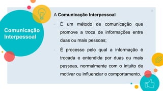 Comunicação
Interpessoal
A Comunicação Interpessoal
- É um método de comunicação que
promove a troca de informações entre
duas ou mais pessoas;
- É processo pelo qual a informação é
trocada e entendida por duas ou mais
pessoas, normalmente com o intuito de
motivar ou influenciar o comportamento.
8
 