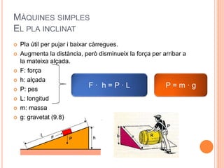 MÀQUINES SIMPLES
EL PLA INCLINAT
 Pla útil per pujar i baixar càrregues.
 Augmenta la distància, però disminueix la força per arribar a
la mateixa alçada.
 F: força
 h: alçada
 P: pes
 L: longitud
 m: massa
 g: gravetat (9.8)
F · h = P · L P = m · g
 