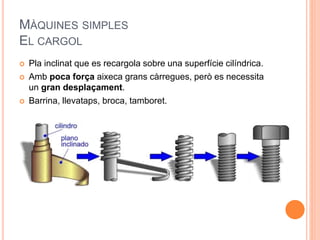 MÀQUINES SIMPLES
EL CARGOL
 Pla inclinat que es recargola sobre una superfície cilíndrica.
 Amb poca força aixeca grans càrregues, però es necessita
un gran desplaçament.
 Barrina, llevataps, broca, tamboret.
 