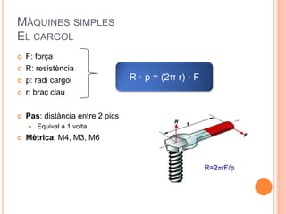 MÀQUINES SIMPLES
EL CARGOL
 F: força
 R: resistència
 p: radi cargol
 r: braç clau
 Pas: distància entre 2 pics
 Equival a 1 volta
 Mètrica: M4, M3, M6
R · p = (2π r) · F
 