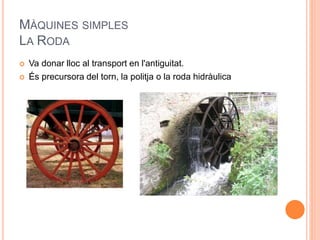 MÀQUINES SIMPLES
LA RODA
 Va donar lloc al transport en l'antiguitat.
 És precursora del torn, la politja o la roda hidràulica
 