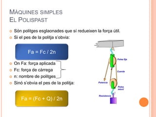 MÀQUINES SIMPLES
EL POLISPAST
 Són politges esglaonades que sí redueixen la força útil.
 Si el pes de la politja s’obvia:
 On Fa: força aplicada
 Fc: força de càrrega
 n: nombre de politges
 Sinó s’obvia el pes de la politja:
Fa = Fc / 2n
Fa = (Fc + Q) / 2n
 