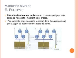 MÀQUINES SIMPLES
EL POLISPAST
 Càlcul de l’estirament de la corda: com més politges, més
corda es necessita i més lent és el procés.
 Per exemple, si es necessita la meitat de la força respecte al
pes a pujar, es necessitarà el doble de corda.
 
