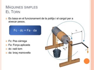 MÀQUINES SIMPLES
EL TORN
 Es basa en el funcionament de la politja i el cargol per a
aixecar pesos.
 Fc: Pes càrrega
 Fa: Força aplicada
 dc: radi torn
 da: braç manovella
Fc · dc = Fa · da
 