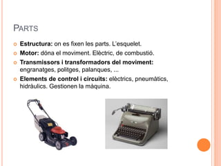 PARTS
 Estructura: on es fixen les parts. L’esquelet.
 Motor: dóna el moviment. Elèctric, de combustió.
 Transmissors i transformadors del moviment:
engranatges, politges, palanques, ...
 Elements de control i circuits: elèctrics, pneumàtics,
hidràulics. Gestionen la màquina.
 