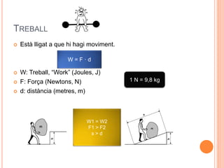 TREBALL
 Està lligat a que hi hagi moviment.
 W: Treball, “Work” (Joules, J)
 F: Força (Newtons, N)
 d: distància (metres, m)
W = F · d
1 N = 9,8 kg
W1 = W2
F1 > F2
s > d
 