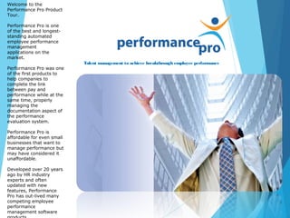 Talent management to achieve breakthrough employee performance
Welcome to the
Performance Pro Product
Tour.
Performance Pro is one
of the best and longest-
standing automated
employee performance
management
applications on the
market.
Performance Pro was one
of the first products to
help companies to
complete the link
between pay and
performance while at the
same time, properly
managing the
documentation aspect of
the performance
evaluation system.
Performance Pro is
affordable for even small
businesses that want to
manage performance but
may have considered it
unaffordable.
Developed over 20 years
ago by HR industry
experts and often
updated with new
features, Performance
Pro has out-lived many
competing employee
performance
management software
 