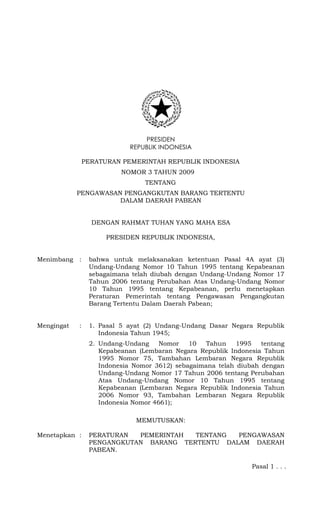PRESIDEN
REPUBLIK INDONESIA
PERATURAN PEMERINTAH REPUBLIK INDONESIA
NOMOR 3 TAHUN 2009 2009
TENTANG
PENGAWASAN PENGANGKUTAN BARANG TERTENTU
DALAM DAERAH PABEAN

DENGAN RAHMAT TUHAN YANG MAHA ESA
PRESIDEN REPUBLIK INDONESIA,

Menimbang

:

bahwa untuk melaksanakan ketentuan Pasal 4A ayat (3)
Undang-Undang Nomor 10 Tahun 1995 tentang Kepabeanan
sebagaimana telah diubah dengan Undang-Undang Nomor 17
Tahun 2006 tentang Perubahan Atas Undang-Undang Nomor
10 Tahun 1995 tentang Kepabeanan, perlu menetapkan
Peraturan Pemerintah tentang Pengawasan Pengangkutan
Barang Tertentu Dalam Daerah Pabean;

Mengingat

:

1. Pasal 5 ayat (2) Undang-Undang Dasar Negara Republik
Indonesia Tahun 1945;
2. Undang-Undang
Nomor
10
Tahun
1995
tentang
Kepabeanan (Lembaran Negara Republik Indonesia Tahun
1995 Nomor 75, Tambahan Lembaran Negara Republik
Indonesia Nomor 3612) sebagaimana telah diubah dengan
Undang-Undang Nomor 17 Tahun 2006 tentang Perubahan
Atas Undang-Undang Nomor 10 Tahun 1995 tentang
Kepabeanan (Lembaran Negara Republik Indonesia Tahun
2006 Nomor 93, Tambahan Lembaran Negara Republik
Indonesia Nomor 4661);
MEMUTUSKAN:

Menetapkan :

PERATURAN
PEMERINTAH
TENTANG
PENGAWASAN
PENGANGKUTAN BARANG TERTENTU DALAM DAERAH
PABEAN.
Pasal 1 . . .

 