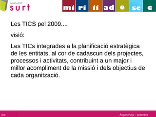 Les TICS pel 2009.... visió: Les TICs integrades a la planificació estratègica de les entitats, al cor de cadascun dels projectes, processos i activitats, contribuint a un major i millor acompliment de la missió i dels objectius de cada organització. Àngels Pujol – setembre 2008 tics 