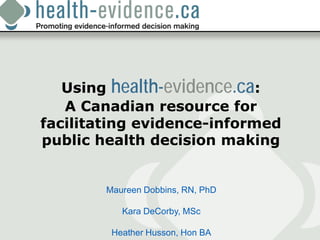 Using health-evidence.ca:
   A Canadian resource for
facilitating evidence-informed
public health decision making


        Maureen Dobbins, RN, PhD

           Kara DeCorby, MSc

         Heather Husson, Hon BA
 