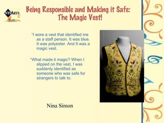 Being Responsible and Making it Safe:  The Magic Vest! “ I wore a vest that identified me as a staff person. It was blue. It was polyester. And It was a magic vest. “ What made it magic? When I slipped on the vest, I was suddenly identified as someone who was safe for strangers to talk to. Nina Simon 