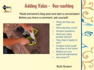 Adding Value -  Geo-caching What did they say well? What did they miss? Answer questions What are other people saying? How does it apply to you? Imagine what could be done in the future Reflect on your personal experience Ask what if?” “ Read someone's blog post and start a conversation: Before you leave a comment, ask yourself: Beth Kanter 