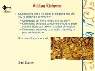 Adding Richness Commenting  is the life blood of blogging and the key to building a community Comments get more minds into the story. Comments annotate someone’s thoughts such that the ideas can take on another dimension. Comments are a way to establish authority in your content niche  How does it apply to you? Beth Kanter 