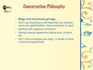 Conversation Philosophy Blogs and Comments get legs …  Don’t say anything on the blog that you wouldn’t want your grandmother, future employer to read. Dealing with negative comments Having internal agreement about tone, content etc. Don’t micro-manage your blog - it needs to have a sense of spontaneity 