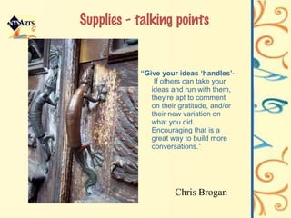 Supplies - talking points “ Give your ideas ‘handles’ -  If others can take your ideas and run with them, they’re apt to comment on their gratitude, and/or their new variation on what you did. Encouraging that is a great way to build more conversations.” Chris Brogan 