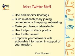 More Twitter Stuff Use and monitor #hastags Build relationships by joining conversations & replying, retweeting Make your tweets retweetable Use Twitpic to share photos Use Twitter search Empower your followers with actionable information in support of your mission. Chad Norman 