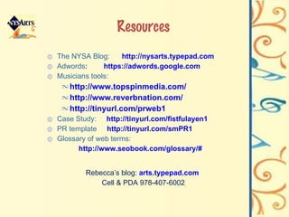 Resources The NYSA Blog:  http://nysarts.typepad.com Adwords :  https:// adwords .google.com Musicians tools:  http://www. topspinmedia .com/ http://www. reverbnation .com/ http://tinyurl.com/prweb1 Case Study:  http://tinyurl.com/fistfulayen1 PR template  http://tinyurl.com/smPR1 Glossary of web terms:  http://www. seobook .com/glossary/# Rebecca’s blog:  arts.typepad.com   Cell & PDA 978-407-6002 