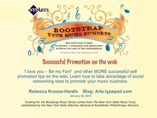 Successful Promotion on the web   'I love you -  Be my Fan!'  and other MORE successful self promotion tips on the web. Learn how to take advantage of social networking sites to promote your music business. Rebecca Krause-Hardie  Blog: Arts.typepad.com January 26, 2010 Funding for the Bootstrap Music Series comes from The New York State Music Fund, established by the New York State Attorney General at Rockefeller Philanthropy Advisors. 