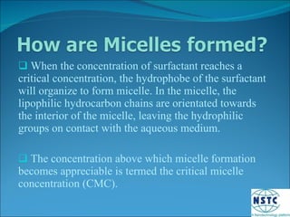 When the concentration of surfactant reaches a critical concentration, the hydrophobe of the surfactant will organize to form micelle. In the micelle, the lipophilic hydrocarbon chains are orientated towards the interior of the micelle, leaving the hydrophilic groups on contact with the aqueous medium. The concentration above which micelle formation becomes appreciable is termed the critical micelle concentration (CMC). 