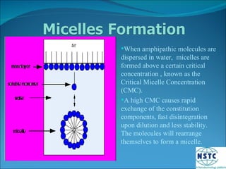 When amphipathic molecules are dispersed in water,  micelles are formed above a certain critical concentration , known as the Critical Micelle Concentration (CMC). A high CMC causes rapid exchange of the constitution components, fast disintegration upon dilution and less stability. The molecules will rearrange themselves to form a micelle. 
