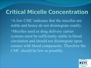 A low CMC indicates that the micelles are stable and hence do not disintegrate readily. Micelles used as drug delivery carrier systems must be sufficiently stable in blood circulation and should not disintegrate upon contact with blood components. Therefore the CMC should be low as possible. 