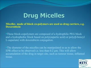 Micelles  made of block co-polymers are used as drug carriers, e.g. Doxorubicin These block-copolymers are composed of a hydrophilic PEG block and a hydrophobic block based on poly(aspartic acid) or poly( β -benzyl L-aspartate) with doxorubicin conjugation. The diameter of the micelles can be manipulated so as to allow the EPR effect to be observed i.e. less than 0.2  µm. This will allow accumulation of the drug in target site, such as tumour tissue, inflamed tissue. 