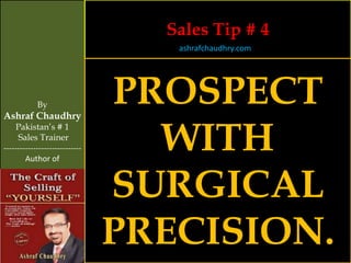 Sales Tip # 4
                                   ashrafchaudhry.com




            By
Ashraf Chaudhry
                                PROSPECT
                                  WITH
     Pakistan’s # 1
     Sales Trainer
-----------------------------
        Author of



                                SURGICAL
                                PRECISION.
 