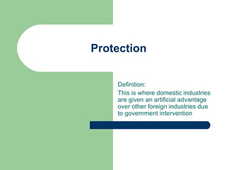 Protection


    Definition:
    This is where domestic industries
    are given an artificial advantage
    over other foreign industries due
    to government intervention
 
