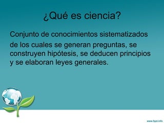 ¿Qué es ciencia?
Conjunto de conocimientos sistematizados
de los cuales se generan preguntas, se
construyen hipótesis, se deducen principios
y se elaboran leyes generales.
 