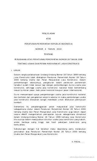 PENJELASAN
ATAS
PERATURAN PEMERINTAH REPUBLIK INDONESIA
NOMOR 4 TAHUN 2010
TENTANG
PERUBAHAN ATAS PERATURAN PEMERINTAH NOMOR 28 TAHUN 2000
TENTANG USAHA DAN PERAN MASYARAKAT JASA KONSTRUKSI
I. UMUM
Dalam rangka pelaksanaan Undang-Undang Nomor 18 Tahun 1999 tentang
Jasa Konstruksi telah ditetapkan Peraturan Pemerintah Nomor 28 Tahun
2000 tentang Usaha dan Peran Masyarakat Jasa Konstruksi. Dalam
perkembangan selanjutnya, pengaturan dalam peraturan pemerintah
tersebut sudah tidak sesuai lagi dengan perkembangan dunia usaha jasa
konstruksi, sehingga usaha jasa konstruksi nasional tidak berkembang
sesuai tuntutan pasar, baik pasar nasional maupun pasar internasional.
Guna mempercepat upaya pengembangan usaha jasa konstruksi nasional
dan bertolak dari pengalaman empiris selama ini maka pembidangan usaha
jasa konstruksi dirasakan sangat mendesak untuk dilakukan peninjauan
kembali.
Sementara itu penyelenggaraan peran masyarakat jasa konstruksi
sebagaimana diatur dalam Peraturan Pemerintah Nomor 28 Tahun 2000
tentang Usaha dan Peran Masyarakat Jasa Konstruksi juga belum dapat
secara efektif mengantarkan pencapaian tujuan sebagaimana dimaksud
dalam Undang-Undang Nomor 18 Tahun 1999 tentang Jasa Konstruksi
khususnya dalam mewujudkan struktur usaha jasa konstruksi yang kokoh,
andal, berdaya saing tinggi, dan hasil pekerjaan konstruksi yang
berkualitas.
Sehubungan dengan hal tersebut maka dipandang perlu melakukan
perubahan atas Peraturan Pemerintah Nomor 28 Tahun 2000 tentang
Usaha dan Peran Masyarakat Jasa Konstruksi.
II. PASAL . . .
www.djpp.depkumham.go.id
 