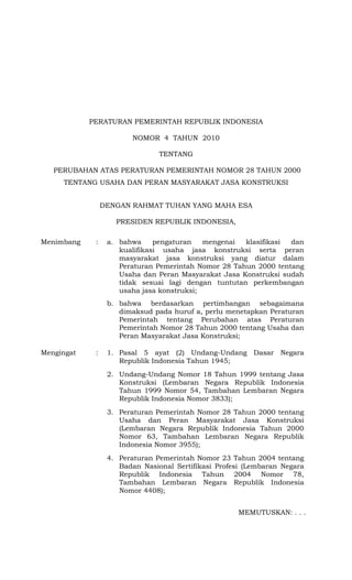PERATURAN PEMERINTAH REPUBLIK INDONESIA
NOMOR 4 TAHUN 2010
TENTANG
PERUBAHAN ATAS PERATURAN PEMERINTAH NOMOR 28 TAHUN 2000
TENTANG USAHA DAN PERAN MASYARAKAT JASA KONSTRUKSI
DENGAN RAHMAT TUHAN YANG MAHA ESA
PRESIDEN REPUBLIK INDONESIA,
Menimbang : a. bahwa pengaturan mengenai klasifikasi dan
kualifikasi usaha jasa konstruksi serta peran
masyarakat jasa konstruksi yang diatur dalam
Peraturan Pemerintah Nomor 28 Tahun 2000 tentang
Usaha dan Peran Masyarakat Jasa Konstruksi sudah
tidak sesuai lagi dengan tuntutan perkembangan
usaha jasa konstruksi;
b. bahwa berdasarkan pertimbangan sebagaimana
dimaksud pada huruf a, perlu menetapkan Peraturan
Pemerintah tentang Perubahan atas Peraturan
Pemerintah Nomor 28 Tahun 2000 tentang Usaha dan
Peran Masyarakat Jasa Konstruksi;
Mengingat : 1. Pasal 5 ayat (2) Undang-Undang Dasar Negara
Republik Indonesia Tahun 1945;
2. Undang-Undang Nomor 18 Tahun 1999 tentang Jasa
Konstruksi (Lembaran Negara Republik Indonesia
Tahun 1999 Nomor 54, Tambahan Lembaran Negara
Republik Indonesia Nomor 3833);
3. Peraturan Pemerintah Nomor 28 Tahun 2000 tentang
Usaha dan Peran Masyarakat Jasa Konstruksi
(Lembaran Negara Republik Indonesia Tahun 2000
Nomor 63, Tambahan Lembaran Negara Republik
Indonesia Nomor 3955);
4. Peraturan Pemerintah Nomor 23 Tahun 2004 tentang
Badan Nasional Sertifikasi Profesi (Lembaran Negara
Republik Indonesia Tahun 2004 Nomor 78,
Tambahan Lembaran Negara Republik Indonesia
Nomor 4408);
MEMUTUSKAN: . . .
 