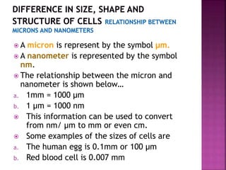  A micron is represent by the symbol μm.
 A nanometer is represented by the symbol
nm.
 The relationship between the micron and
nanometer is shown below…
a. 1mm = 1000 μm
b. 1 μm = 1000 nm
 This information can be used to convert
from nm/ μm to mm or even cm.
 Some examples of the sizes of cells are
a. The human egg is 0.1mm or 100 μm
b. Red blood cell is 0.007 mm
 
