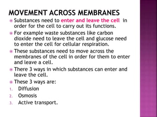  Substances need to enter and leave the cell in
order for the cell to carry out its functions.
 For example waste substances like carbon
dioxide need to leave the cell and glucose need
to enter the cell for cellular respiration.
 These substances need to move across the
membranes of the cell in order for them to enter
and leave a cell.
 There 3 ways in which substances can enter and
leave the cell.
 These 3 ways are:
1. Diffusion
2. Osmosis
3. Active transport.
 