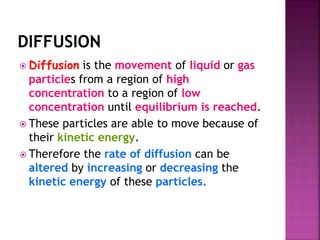  Diffusion is the movement of liquid or gas
particles from a region of high
concentration to a region of low
concentration until equilibrium is reached.
 These particles are able to move because of
their kinetic energy.
 Therefore the rate of diffusion can be
altered by increasing or decreasing the
kinetic energy of these particles.
 
