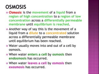  Osmosis is the movement of a liquid from a
region of high concentration to a region of low
concentration across a differentially permeable
membrane until equilibrium is reached.
 Another way of say this is the movement of a
liquid from a dilute to a concentrated solution
across a differentially permeable membrane
until equilibrium has been reached.
 Water usually moves into and out of a cell by
osmosis.
 When water enters a cell by osmosis then
endosmosis has occurred.
 When water leaves a cell by osmosis then
exosmosis has occurred.
 